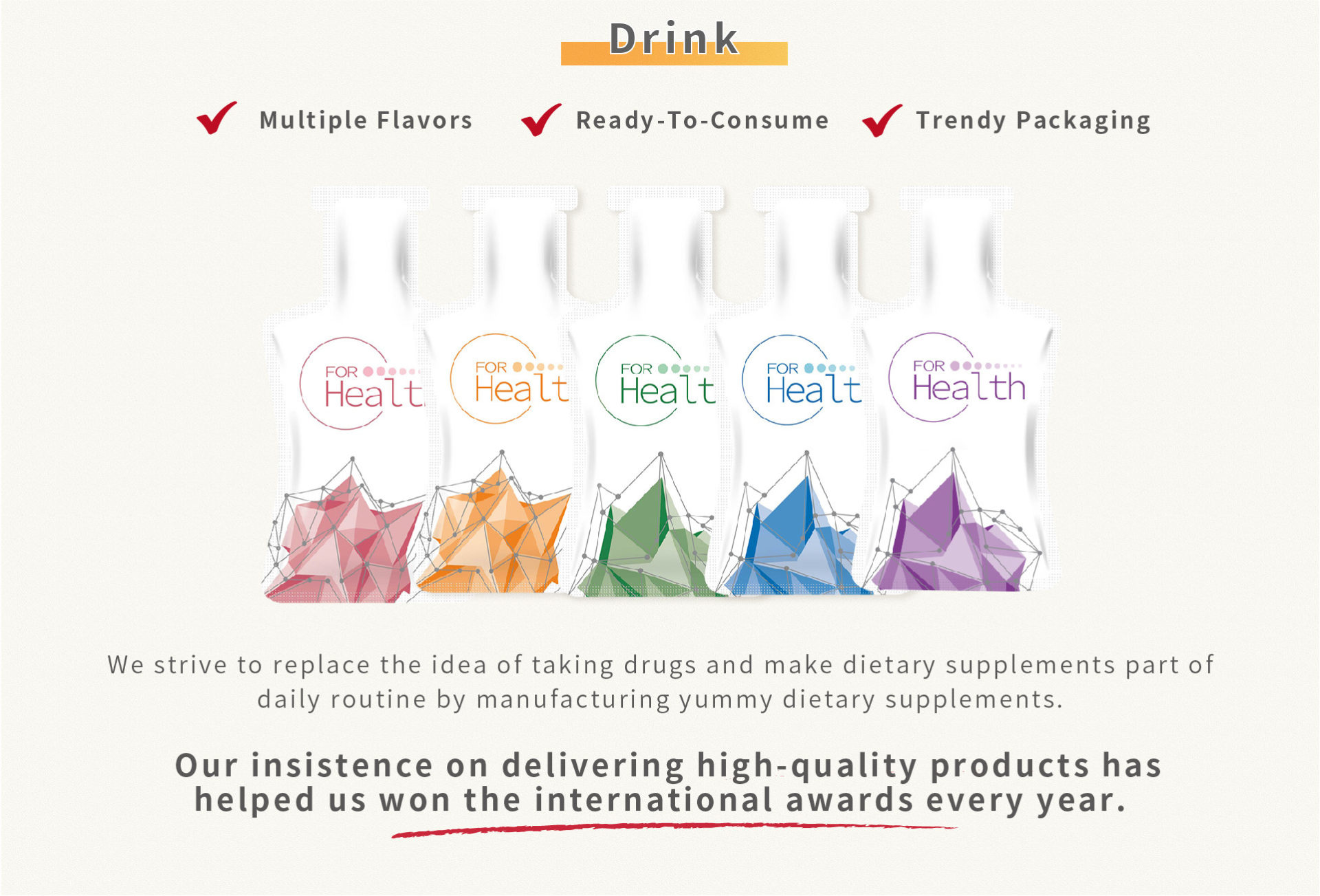 We strive to replace the idea of taking drugs and make dietary supplements part of daily routine by manufacturing yummy dietary supplements.  Our insistence on delivering high-quality products has helped us won the international awards every year. 